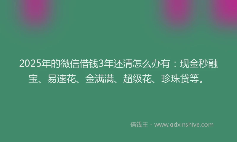 2025年的微信借钱3年还清怎么办有：现金秒融宝、易速花、金满满、超级花、珍珠贷等。