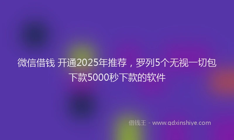 微信借钱 开通2025年推荐，罗列5个无视一切包下款5000秒下款的软件