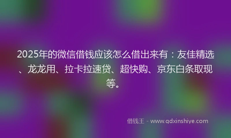 2025年的微信借钱应该怎么借出来有：友佳精选、龙龙用、拉卡拉速贷、超快购、京东白条取现等。