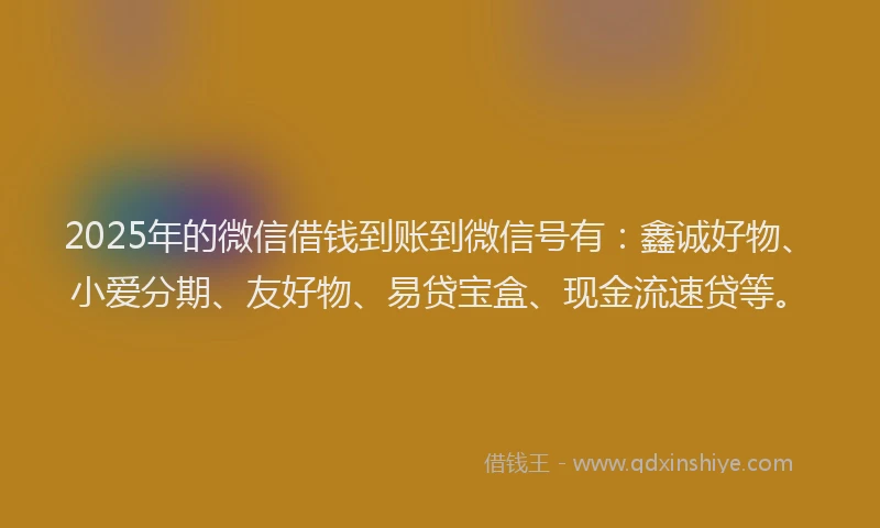 2025年的微信借钱到账到微信号有：鑫诚好物、小爱分期、友好物、易贷宝盒、现金流速贷等。