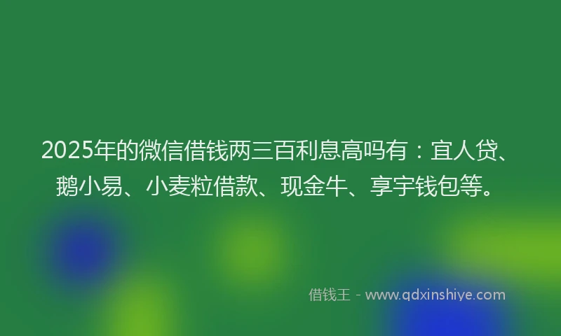 2025年的微信借钱两三百利息高吗有：宜人贷、鹅小易、小麦粒借款、现金牛、享宇钱包等。