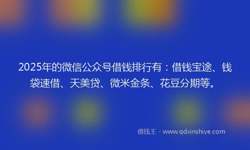 2025年的微信公众号借钱排行有：借钱宝途、钱袋速借、天美贷、微米金条、花豆分期等。