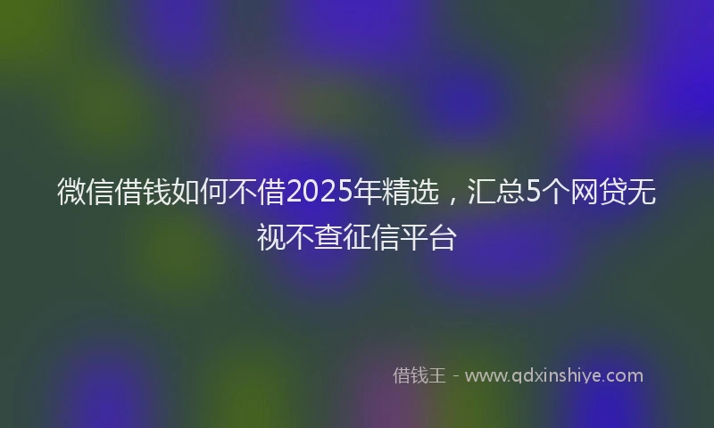 微信借钱如何不借2025年精选，汇总5个网贷无视不查征信平台