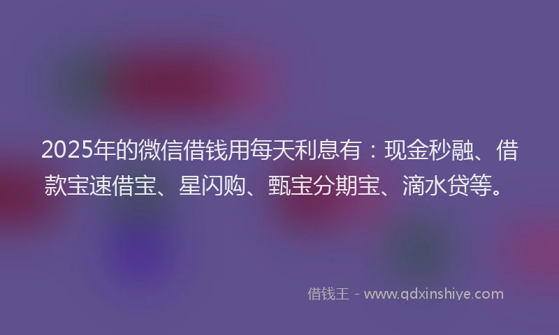 2025年的微信借钱用每天利息有：现金秒融、借款宝速借宝、星闪购、甄宝分期宝、滴水贷等。