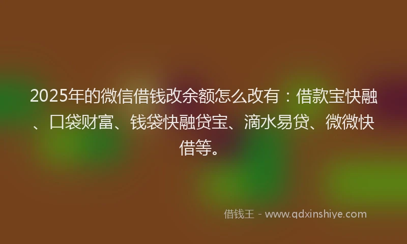 2025年的微信借钱改余额怎么改有：借款宝快融、口袋财富、钱袋快融贷宝、滴水易贷、微微快借等。