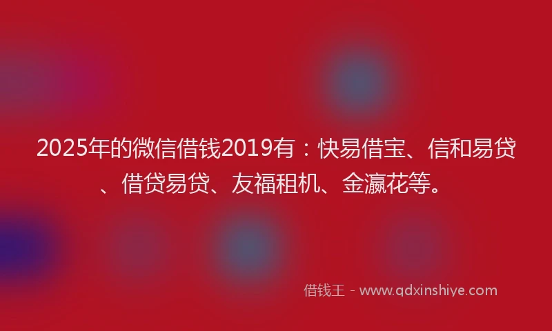 2025年的微信借钱2019有：快易借宝、信和易贷、借贷易贷、友福租机、金瀛花等。