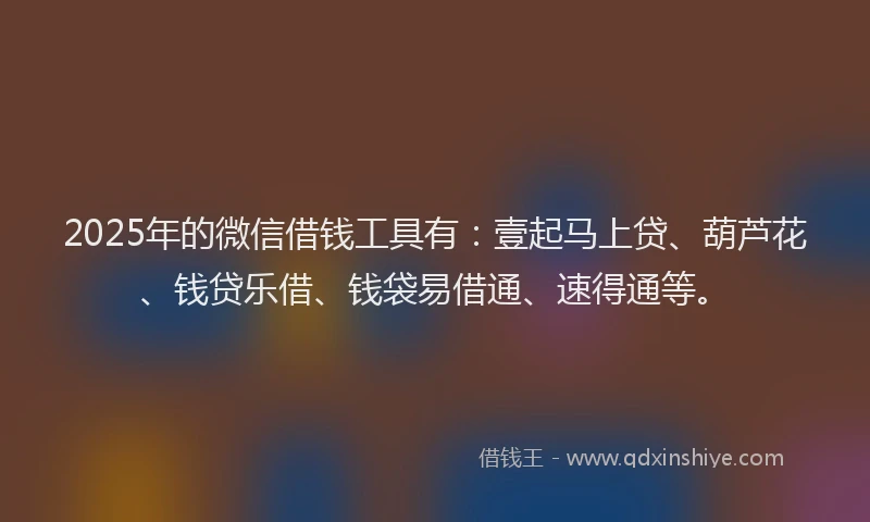 2025年的微信借钱工具有：壹起马上贷、葫芦花、钱贷乐借、钱袋易借通、速得通等。