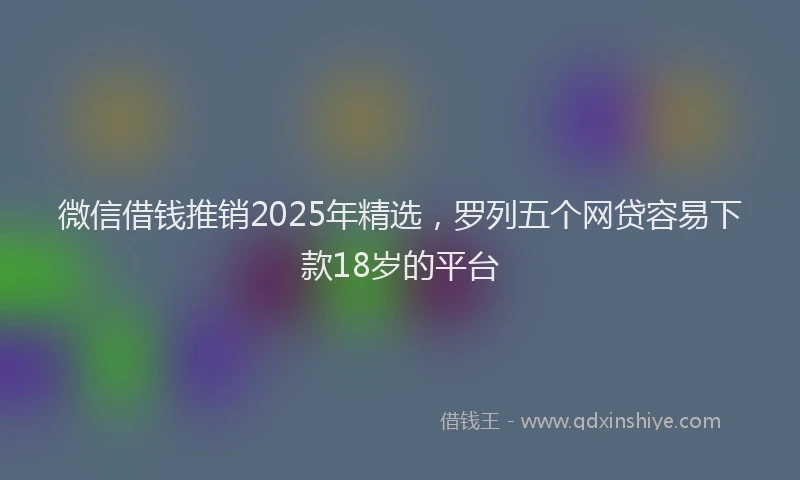 微信借钱推销2025年精选，罗列五个网贷容易下款18岁的平台
