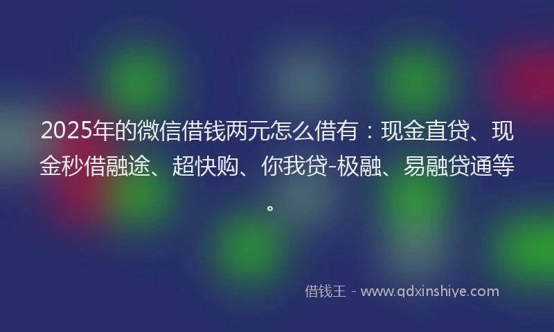2025年的微信借钱两元怎么借有：现金直贷、现金秒借融途、超快购、你我贷-极融、易融贷通等。