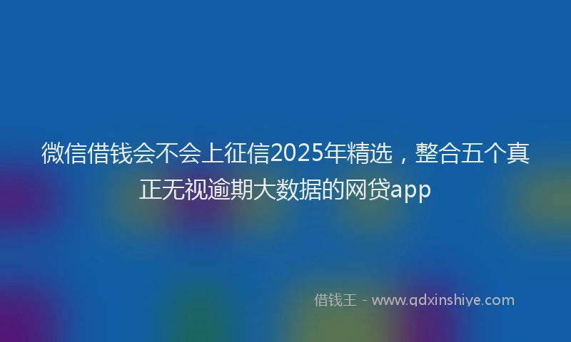 微信借钱会不会上征信2025年精选，整合五个真正无视逾期大数据的网贷app