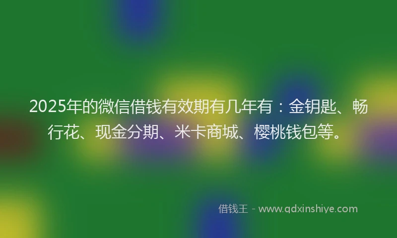 2025年的微信借钱有效期有几年有：金钥匙、畅行花、现金分期、米卡商城、樱桃钱包等。