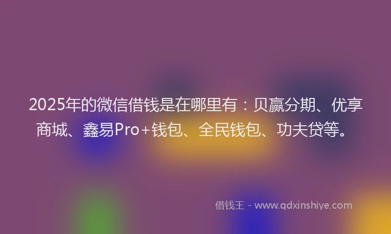 2025年的微信借钱是在哪里有：贝赢分期、优享商城、鑫易Pro+钱包、全民钱包、功夫贷等。