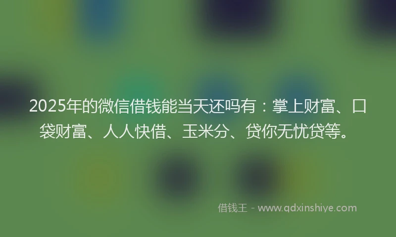 2025年的微信借钱能当天还吗有：掌上财富、口袋财富、人人快借、玉米分、贷你无忧贷等。