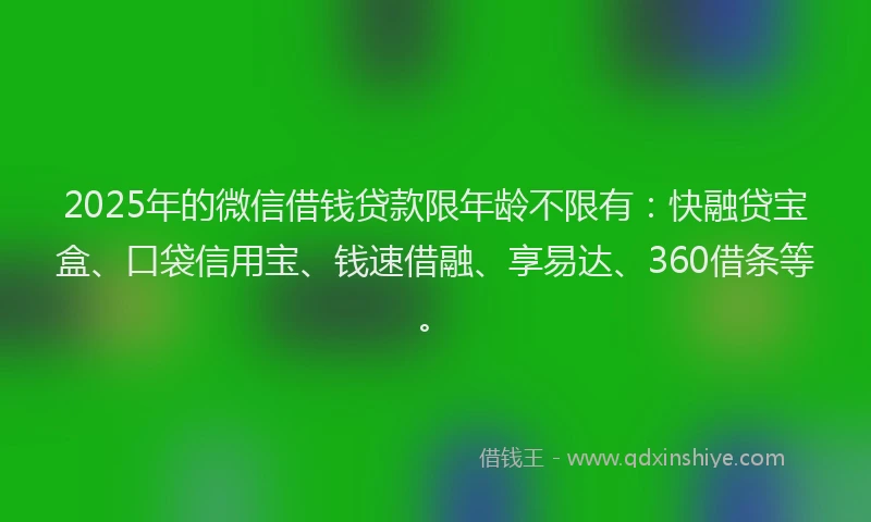 2025年的微信借钱贷款限年龄不限有：快融贷宝盒、口袋信用宝、钱速借融、享易达、360借条等。