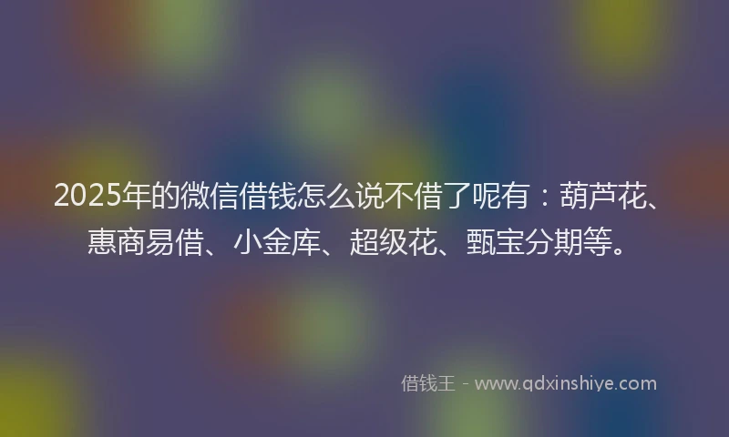 2025年的微信借钱怎么说不借了呢有：葫芦花、惠商易借、小金库、超级花、甄宝分期等。