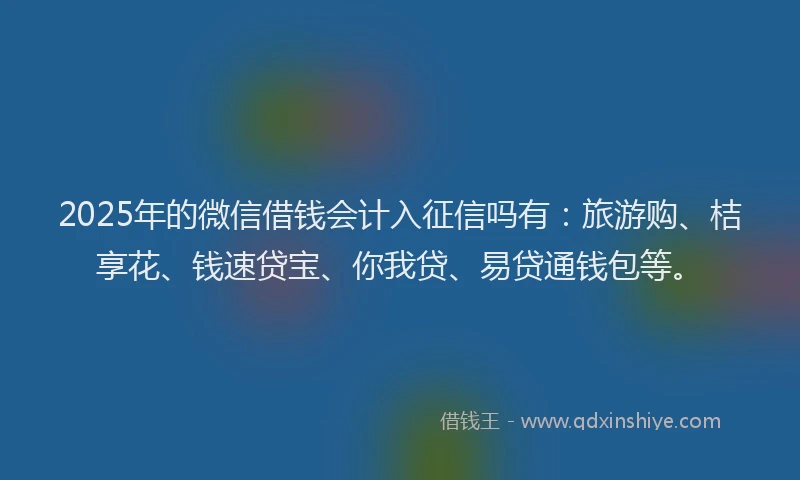 2025年的微信借钱会计入征信吗有：旅游购、桔享花、钱速贷宝、你我贷、易贷通钱包等。