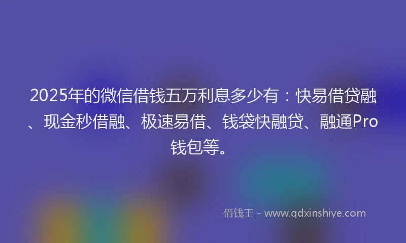 2025年的微信借钱五万利息多少有：快易借贷融、现金秒借融、极速易借、钱袋快融贷、融通Pro钱包等。
