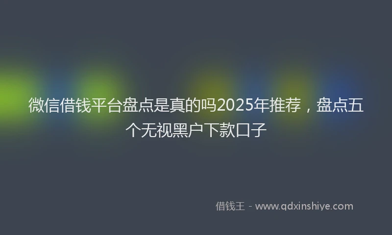 微信借钱平台盘点是真的吗2025年推荐，盘点五个无视黑户下款口子