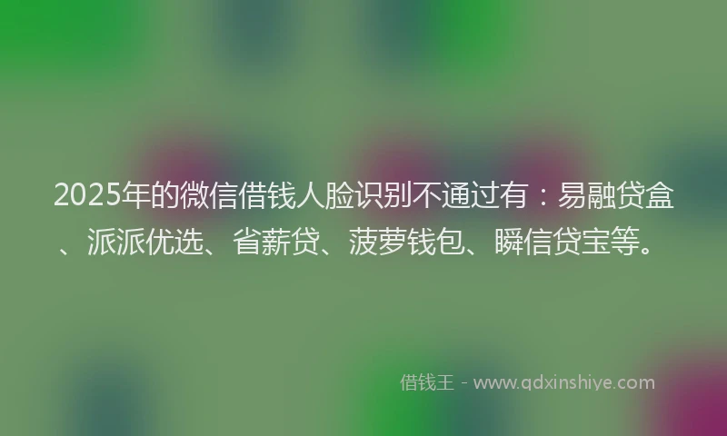 2025年的微信借钱人脸识别不通过有：易融贷盒、派派优选、省薪贷、菠萝钱包、瞬信贷宝等。