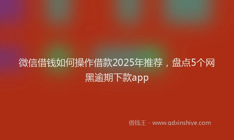 微信借钱如何操作借款2025年推荐，盘点5个网黑逾期下款app