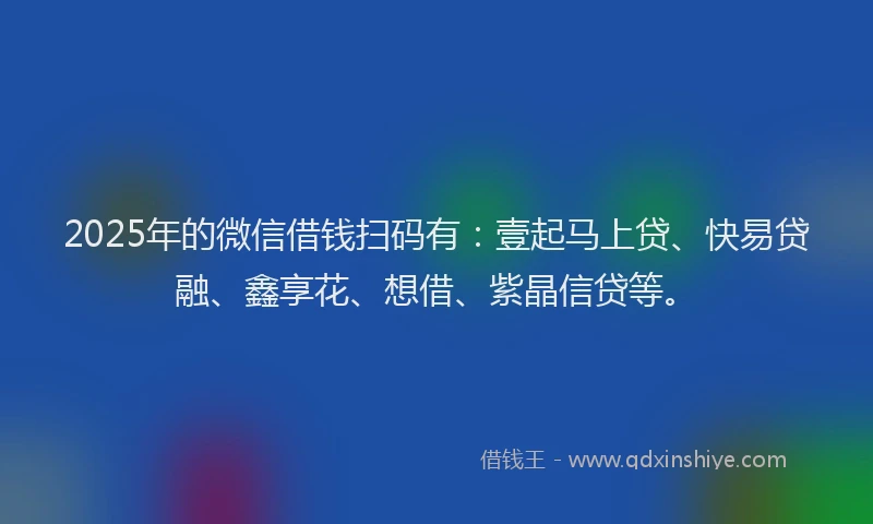 2025年的微信借钱扫码有：壹起马上贷、快易贷融、鑫享花、想借、紫晶信贷等。