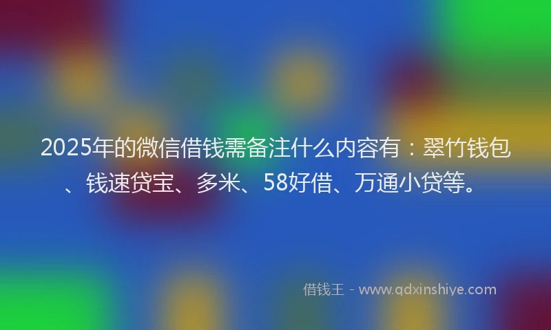 2025年的微信借钱需备注什么内容有：翠竹钱包、钱速贷宝、多米、58好借、万通小贷等。