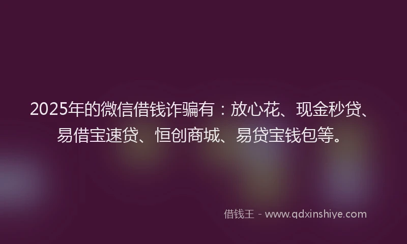 2025年的微信借钱诈骗有：放心花、现金秒贷、易借宝速贷、恒创商城、易贷宝钱包等。