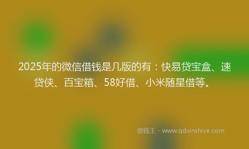2025年的微信借钱是几版的有：快易贷宝盒、速贷侠、百宝箱、58好借、小米随星借等。