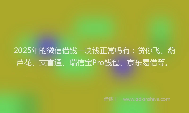 2025年的微信借钱一块钱正常吗有：贷你飞、葫芦花、支富通、瑞信宝Pro钱包、京东易借等。