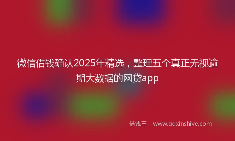 微信借钱确认2025年精选，整理五个真正无视逾期大数据的网贷app