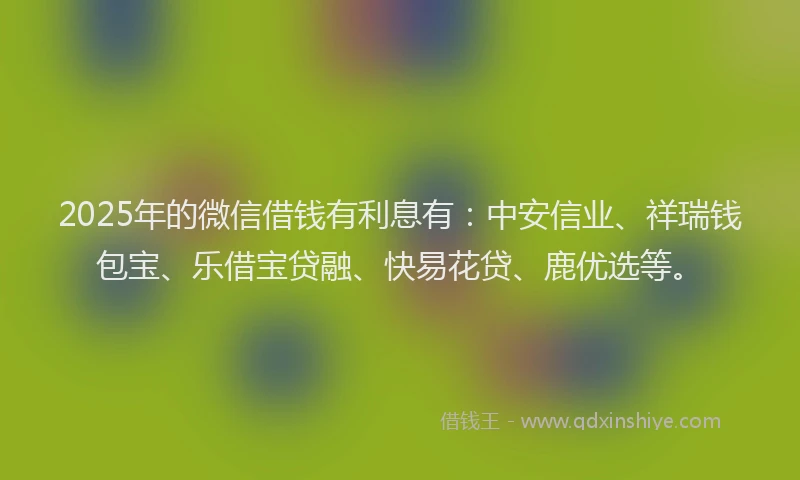 2025年的微信借钱有利息有：中安信业、祥瑞钱包宝、乐借宝贷融、快易花贷、鹿优选等。