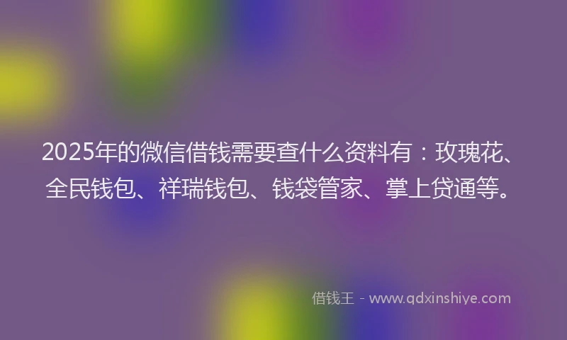 2025年的微信借钱需要查什么资料有：玫瑰花、全民钱包、祥瑞钱包、钱袋管家、掌上贷通等。
