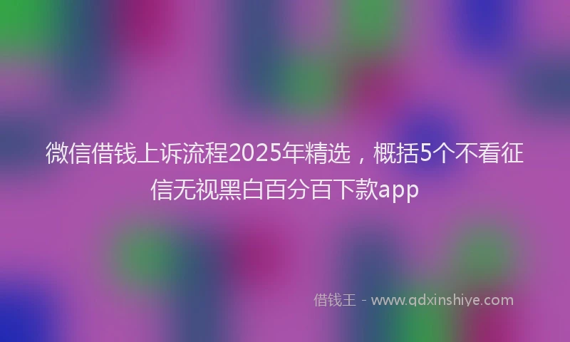 微信借钱上诉流程2025年精选，概括5个不看征信无视黑白百分百下款app