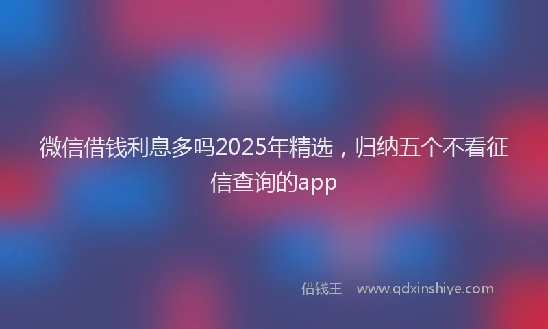 微信借钱利息多吗2025年精选，归纳五个不看征信查询的app