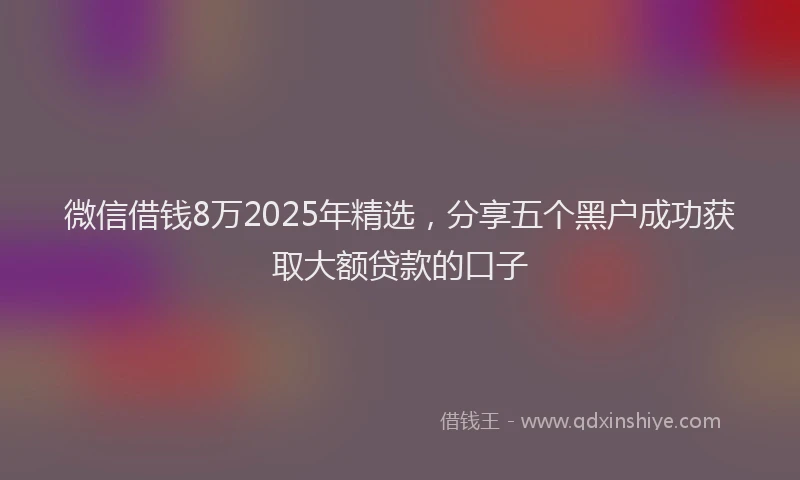 微信借钱8万2025年精选，分享五个黑户成功获取大额贷款的口子