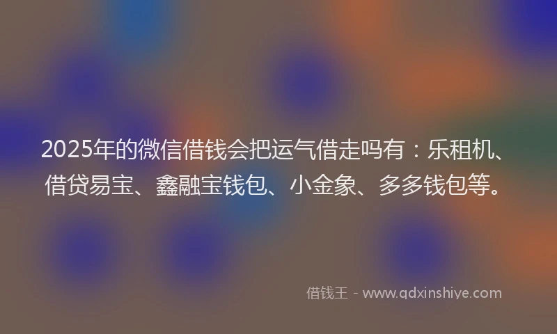 2025年的微信借钱会把运气借走吗有：乐租机、借贷易宝、鑫融宝钱包、小金象、多多钱包等。