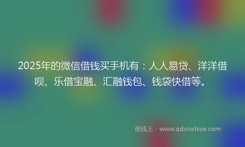 2025年的微信借钱买手机有：人人易贷、洋洋借呗、乐借宝融、汇融钱包、钱袋快借等。