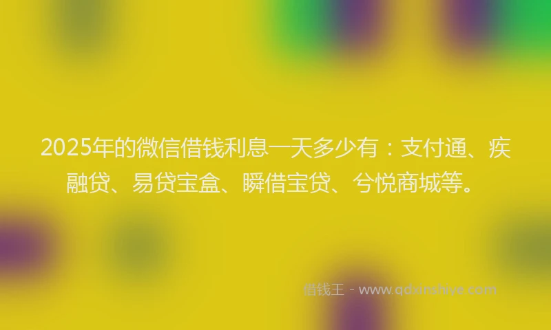 2025年的微信借钱利息一天多少有：支付通、疾融贷、易贷宝盒、瞬借宝贷、兮悦商城等。