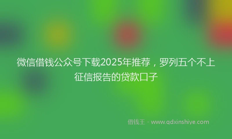 微信借钱公众号下载2025年推荐，罗列五个不上征信报告的贷款口子