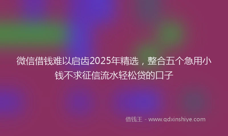 微信借钱难以启齿2025年精选，整合五个急用小钱不求征信流水轻松贷的口子