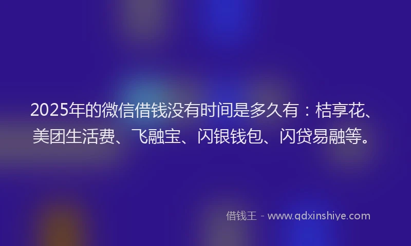 2025年的微信借钱没有时间是多久有：桔享花、美团生活费、飞融宝、闪银钱包、闪贷易融等。