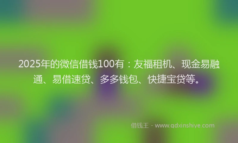 2025年的微信借钱100有：友福租机、现金易融通、易借速贷、多多钱包、快捷宝贷等。