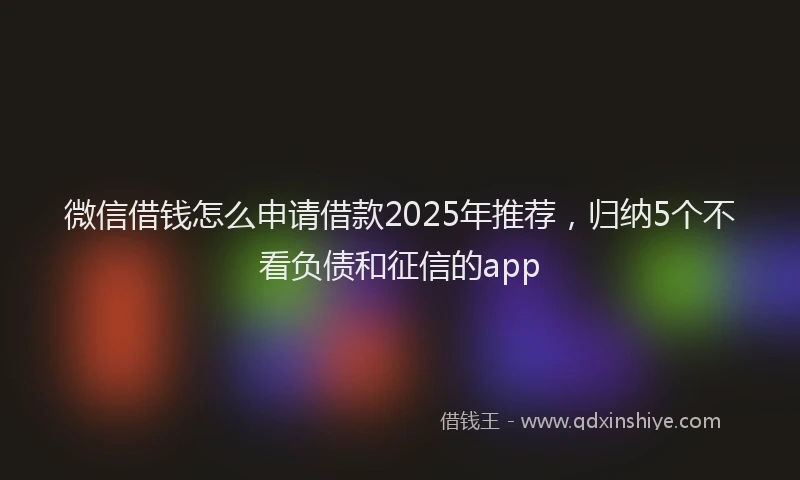 微信借钱怎么申请借款2025年推荐，归纳5个不看负债和征信的app