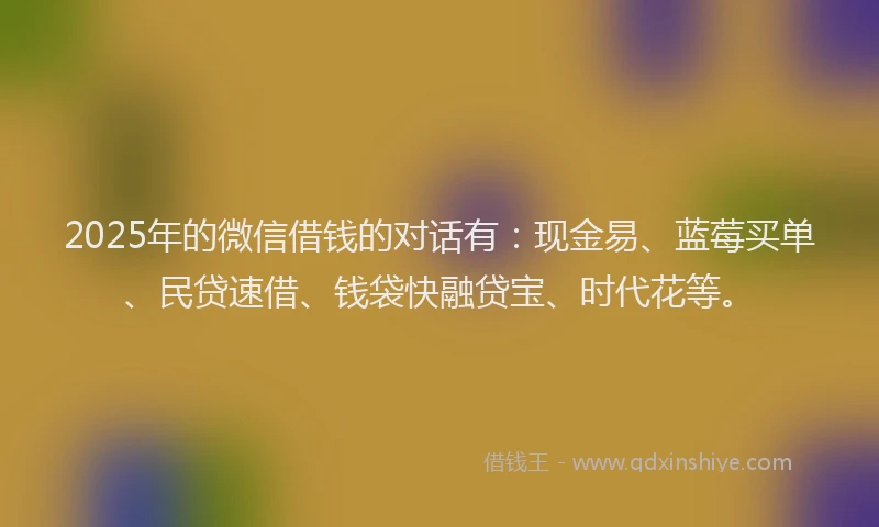 2025年的微信借钱的对话有：现金易、蓝莓买单、民贷速借、钱袋快融贷宝、时代花等。