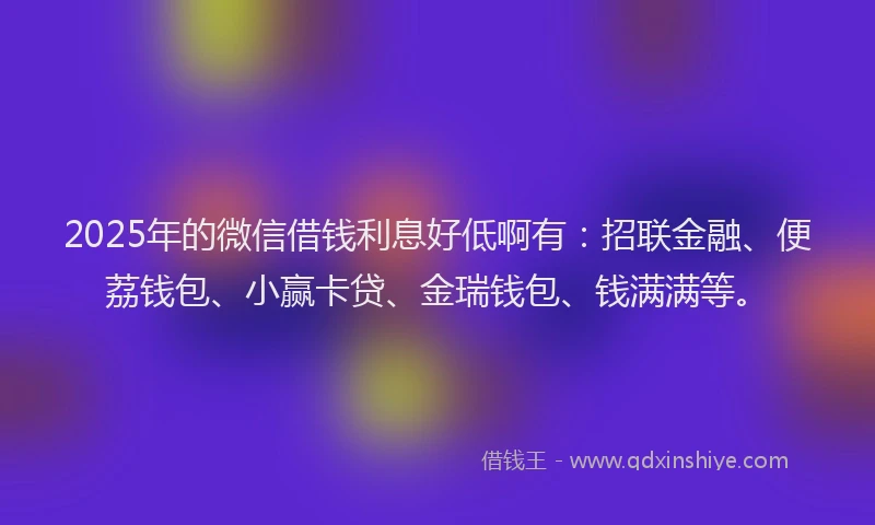 2025年的微信借钱利息好低啊有：招联金融、便荔钱包、小赢卡贷、金瑞钱包、钱满满等。