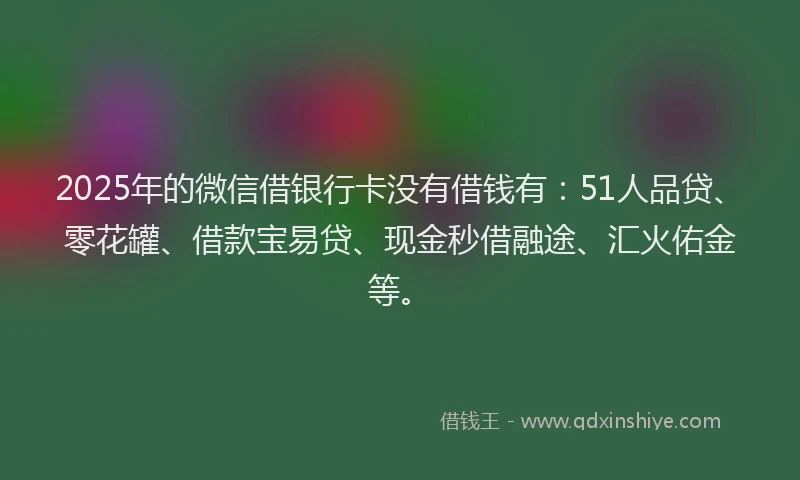 2025年的微信借银行卡没有借钱有：51人品贷、零花罐、借款宝易贷、现金秒借融途、汇火佑金等。
