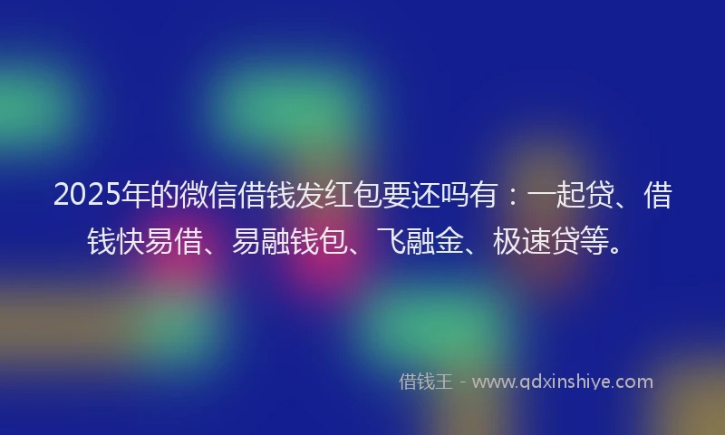 2025年的微信借钱发红包要还吗有：一起贷、借钱快易借、易融钱包、飞融金、极速贷等。
