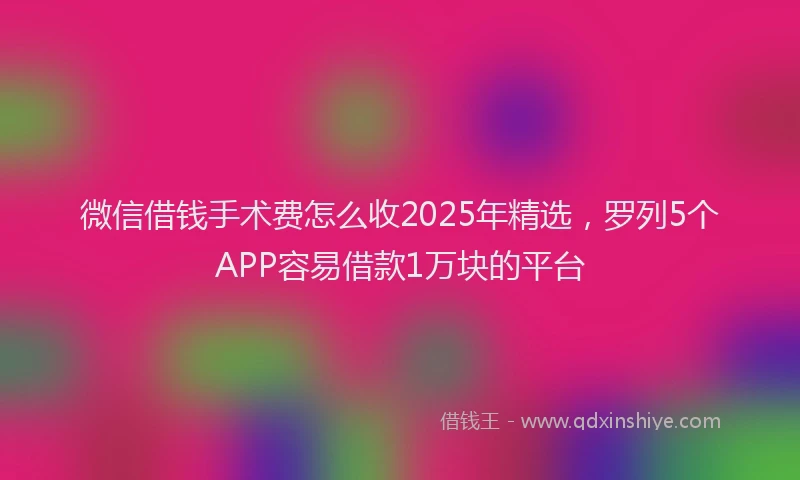 微信借钱手术费怎么收2025年精选，罗列5个APP容易借款1万块的平台