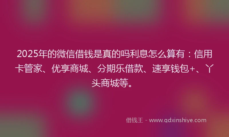 2025年的微信借钱是真的吗利息怎么算有：信用卡管家、优享商城、分期乐借款、速享钱包+、丫头商城等。