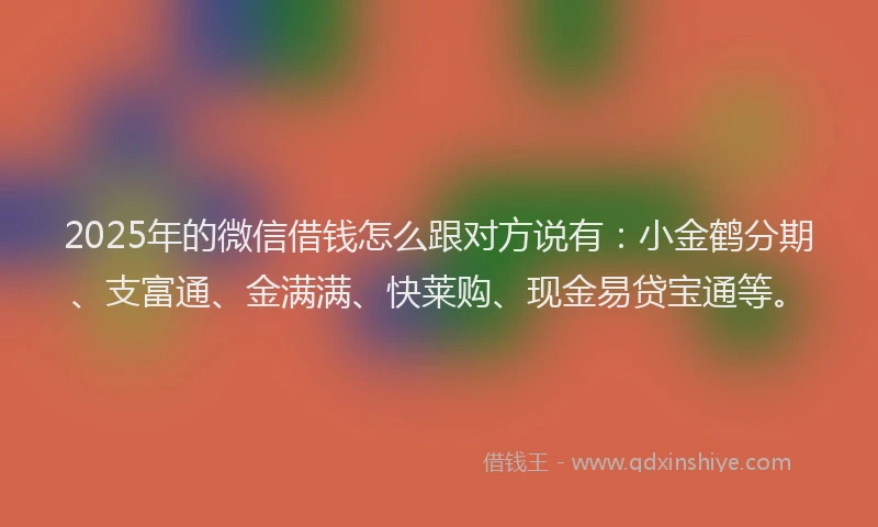 2025年的微信借钱怎么跟对方说有：小金鹤分期、支富通、金满满、快莱购、现金易贷宝通等。